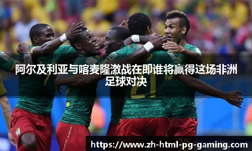 阿尔及利亚与喀麦隆激战在即谁将赢得这场非洲足球对决